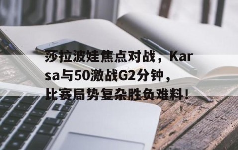 九游-莎拉波娃焦点对战，Karsa与50激战G2分钟，比赛局势复杂胜负难料！