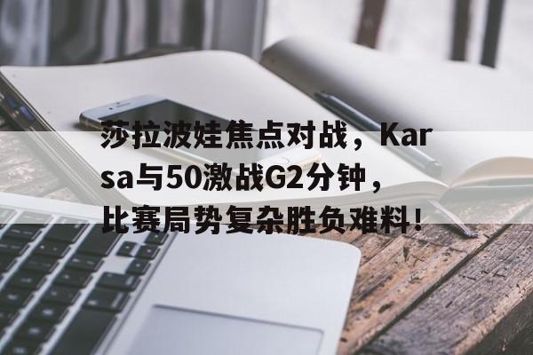 莎拉波娃焦点对战，Karsa与50激战G2分钟，比赛局势复杂胜负难料！